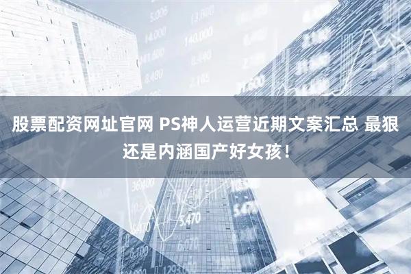 股票配资网址官网 PS神人运营近期文案汇总 最狠还是内涵国产好女孩！