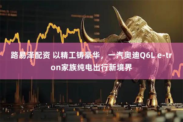路易泽配资 以精工铸豪华，一汽奥迪Q6L e-tron家族纯电出行新境界