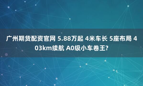 广州期货配资官网 5.88万起 4米车长 5座布局 403km续航 A0级小车卷王?