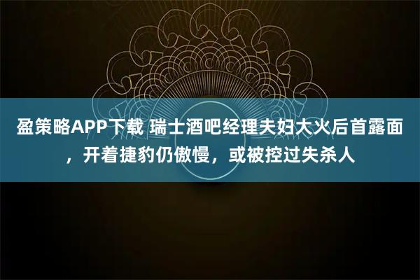 盈策略APP下载 瑞士酒吧经理夫妇大火后首露面，开着捷豹仍傲慢，或被控过失杀人