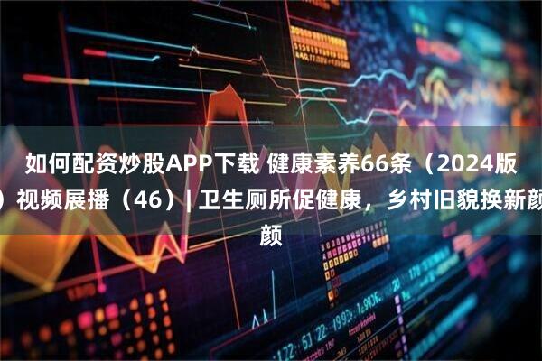 如何配资炒股APP下载 健康素养66条（2024版）视频展播（46）| 卫生厕所促健康，乡村旧貌换新颜