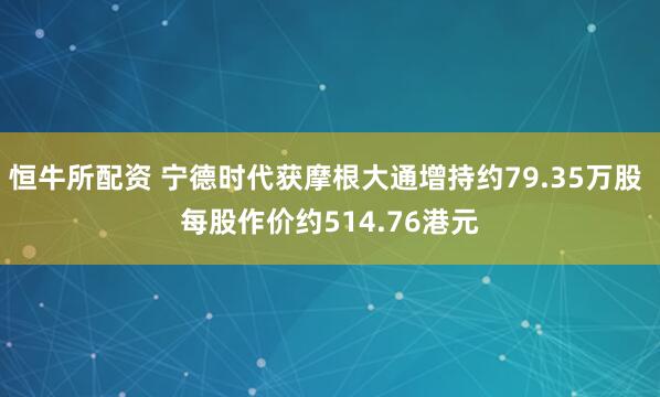 恒牛所配资 宁德时代获摩根大通增持约79.35万股 每股作价约514.76港元