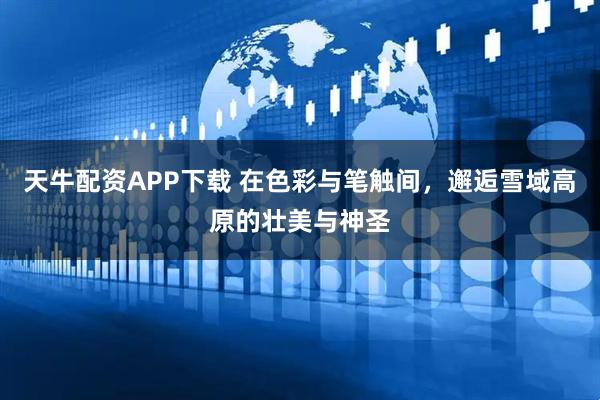 天牛配资APP下载 在色彩与笔触间，邂逅雪域高原的壮美与神圣