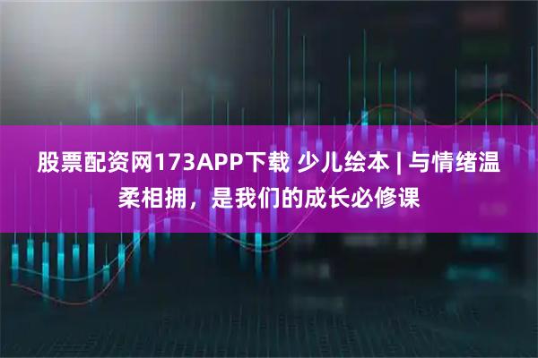 股票配资网173APP下载 少儿绘本 | 与情绪温柔相拥，是我们的成长必修课