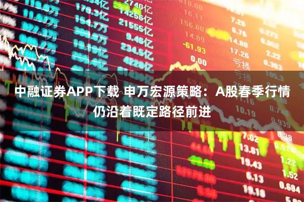 中融证券APP下载 申万宏源策略：A股春季行情仍沿着既定路径前进