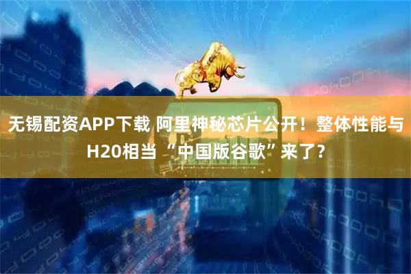 无锡配资APP下载 阿里神秘芯片公开！整体性能与H20相当 “中国版谷歌”来了？