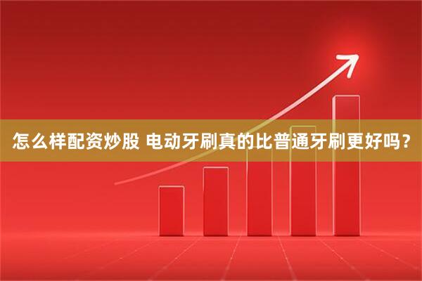 怎么样配资炒股 电动牙刷真的比普通牙刷更好吗？