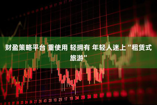 财盈策略平台 重使用 轻拥有 年轻人迷上“租赁式旅游”