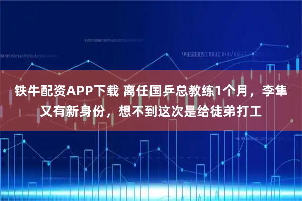 铁牛配资APP下载 离任国乒总教练1个月，李隼又有新身份，想不到这次是给徒弟打工