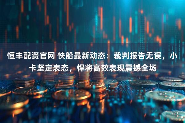 恒丰配资官网 快船最新动态：裁判报告无误，小卡坚定表态，悍将高效表现震撼全场