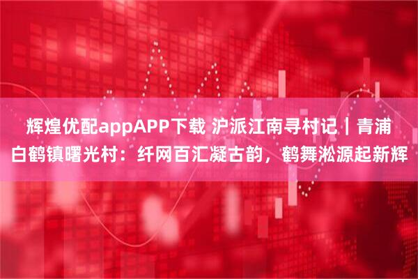 辉煌优配appAPP下载 沪派江南寻村记｜青浦白鹤镇曙光村：纤网百汇凝古韵，鹤舞淞源起新辉