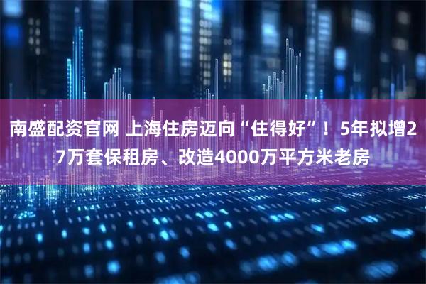 南盛配资官网 上海住房迈向“住得好”！5年拟增27万套保租房、改造4000万平方米老房