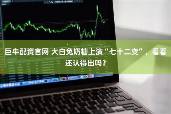 巨牛配资官网 大白兔奶糖上演“七十二变”，看看还认得出吗？