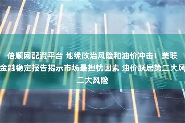 倍顺网配资平台 地缘政治风险和油价冲击！美联储金融稳定报告揭示市场最担忧因素 油价跃居第二大风险