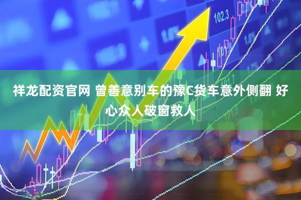 祥龙配资官网 曾善意别车的豫C货车意外侧翻 好心众人破窗救人