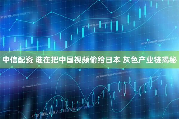 中信配资 谁在把中国视频偷给日本 灰色产业链揭秘