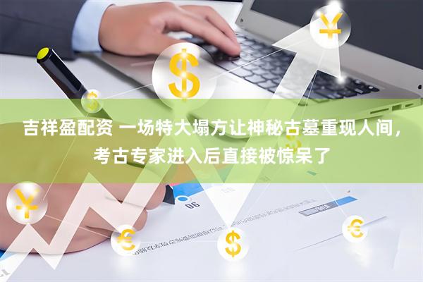 吉祥盈配资 一场特大塌方让神秘古墓重现人间，考古专家进入后直接被惊呆了