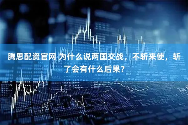 腾思配资官网 为什么说两国交战，不斩来使，斩了会有什么后果？