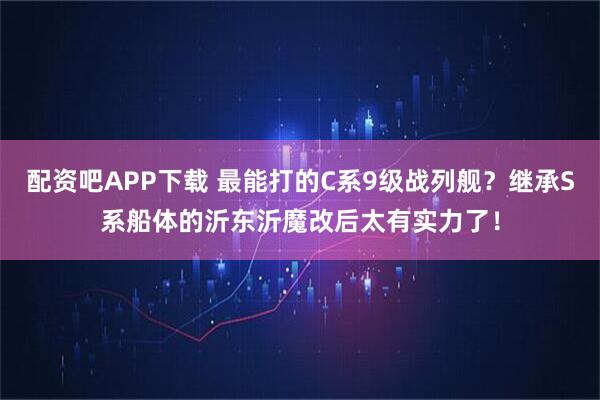 配资吧APP下载 最能打的C系9级战列舰？继承S系船体的沂东沂魔改后太有实力了！